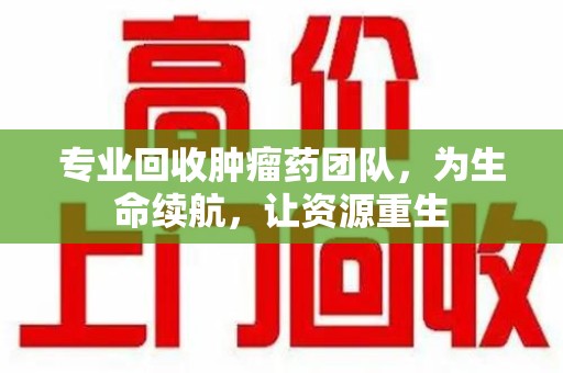 菏泽专业回收肿瘤药团队，为生命续航，让资源重生