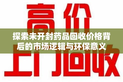 菏泽探索未开封药品回收价格背后的市场逻辑与环保意义