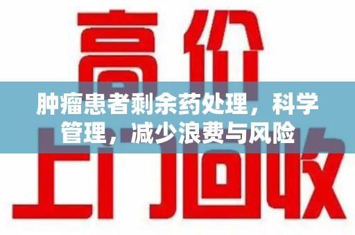 菏泽肿瘤患者剩余药处理，科学管理，减少浪费与风险