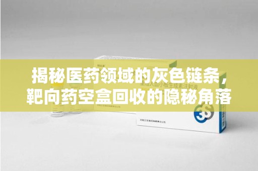 菏泽揭秘医药领域的灰色链条，靶向药空盒回收的隐秘角落