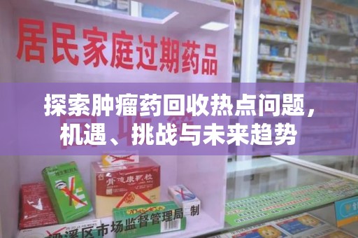 菏泽探索肿瘤药回收热点问题，机遇、挑战与未来趋势