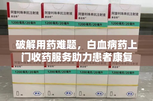 菏泽破解用药难题，白血病药上门收药服务助力患者康复