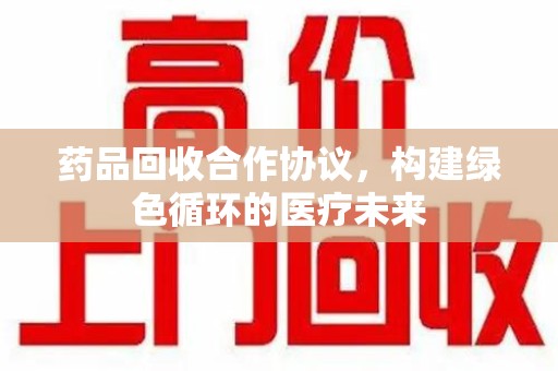 菏泽药品回收合作协议，构建绿色循环的医疗未来