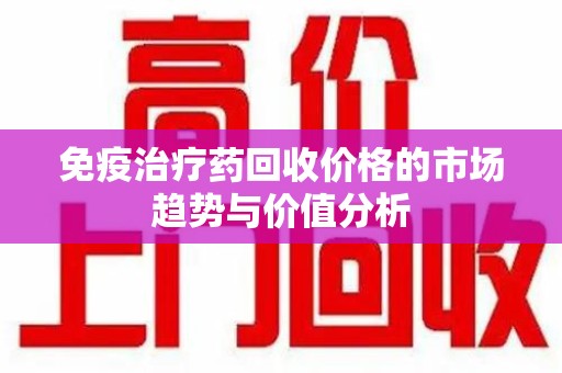 菏泽免疫治疗药回收价格的市场趋势与价值分析