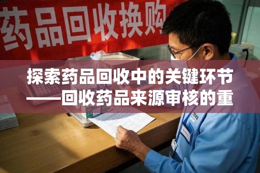 菏泽探索药品回收中的关键环节——回收药品来源审核的重要性与实践