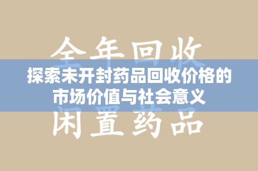 菏泽探索未开封药品回收价格的市场价值与社会意义