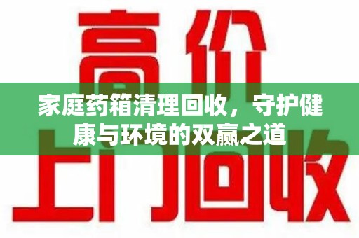 菏泽家庭药箱清理回收，守护健康与环境的双赢之道