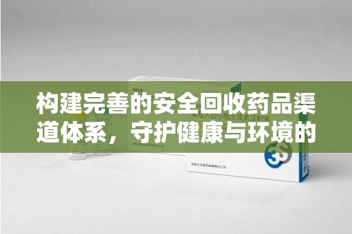 菏泽构建完善的安全回收药品渠道体系，守护健康与环境的双赢之道