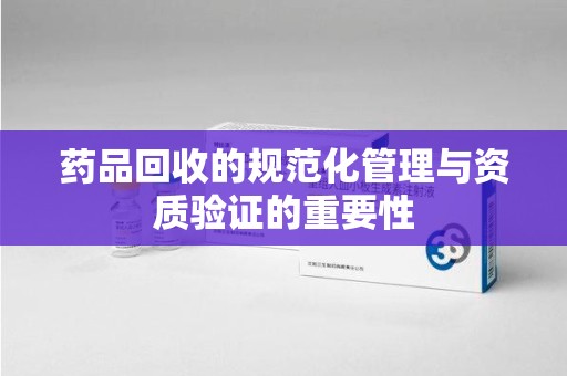 菏泽药品回收的规范化管理与资质验证的重要性