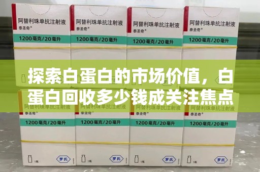 菏泽探索白蛋白的市场价值，白蛋白回收多少钱成关注焦点